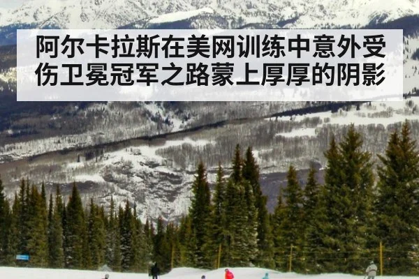阿尔卡拉斯在美网训练中意外受伤卫冕冠军之路蒙上厚厚的阴影